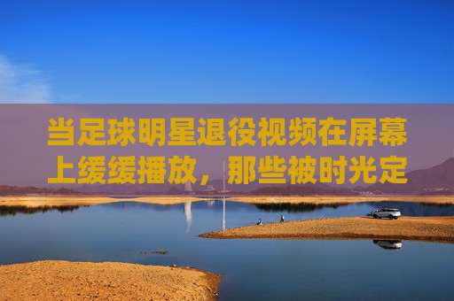 当足球明星退役视频在屏幕上缓缓播放，那些被时光定格的告别，与永不褪色的热爱，退役画面，时光定格的告别，与永不褪色的足球热爱