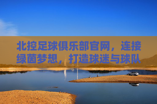 北控足球俱乐部官网，连接绿茵梦想，打造球迷与球队共融的数字家园，北控足球俱乐部官网，连接绿茵梦想，打造球迷与球队共融的数字家园