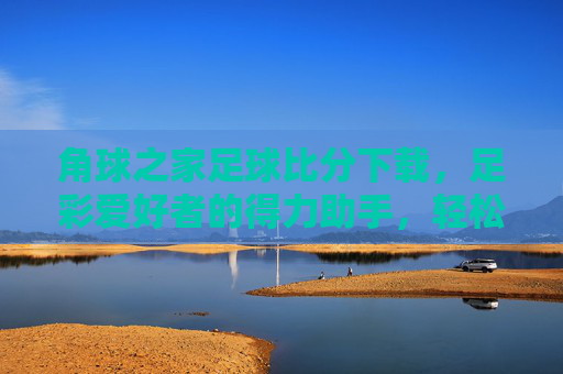 角球之家足球比分下载，足彩爱好者的得力助手，轻松掌握比赛动态，角球之家足球比分下载，足彩爱好者的得力助手，轻松掌握比赛动态