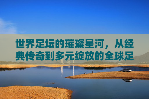 世界足坛的璀璨星河,从经典传奇到多元绽放的全球足球图景