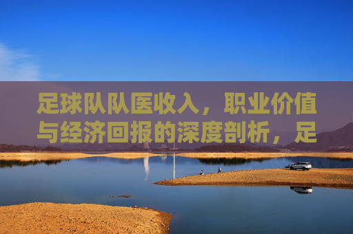 足球队队医收入,职业价值与经济回报的深度剖析,足球队队医收入、职业价值与经济回报的深度剖析