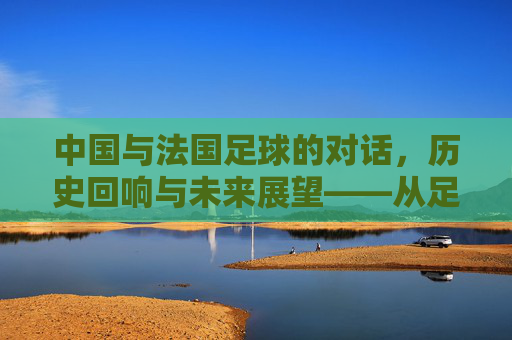 中国与法国足球的对话,历史回响与未来展望——从足球热到世界杯的跨越与共鸣