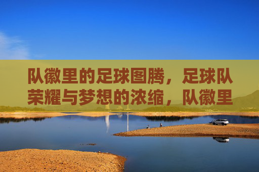 队徽里的足球图腾，足球队荣耀与梦想的浓缩，队徽里的足球图腾，足球队荣耀与梦想的浓缩
