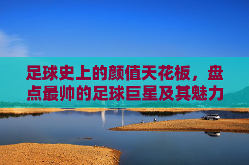 足球史上的颜值天花板，盘点最帅的足球巨星及其魅力传奇，足球史上的颜值天花板，盘点最帅足球巨星及其魅力传奇