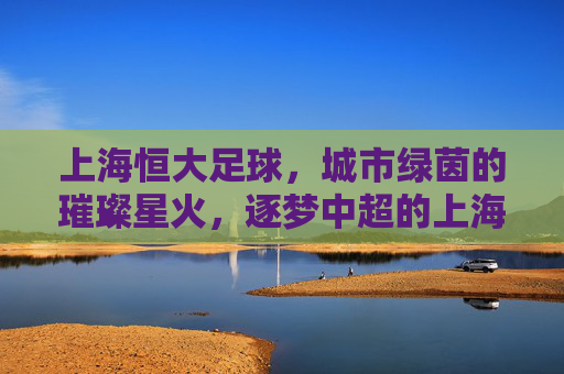上海恒大足球,城市绿茵的璀璨星火,逐梦中超的上海力量