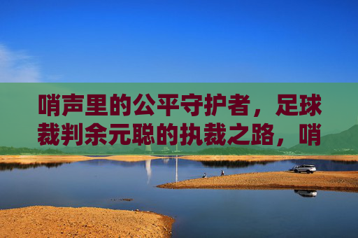 哨声里的公平守护者,足球裁判余元聪的执裁之路,哨声里的公平守护者,足球裁判余元聪的执裁之路