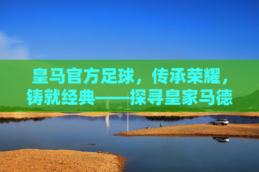 皇马官方足球，传承荣耀，铸就经典——探寻皇家马德里官方足球的百年传奇与时代价值