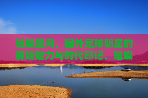 璀璨星河，国外足球明星的赛场魅力与时代印记，璀璨星河，国外足球明星的赛场魅力与时代印记