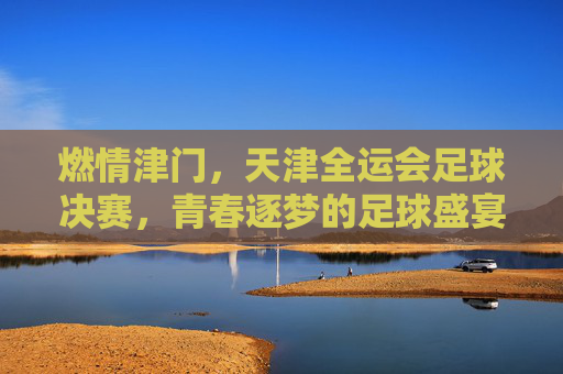燃情津门，天津全运会足球决赛，青春逐梦的足球盛宴，燃情津门，天津全运会足球决赛，青春逐梦的足球盛宴