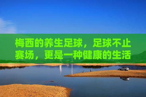 梅西的养生足球，足球不止赛场，更是一种健康的生活方式，梅西的养生足球，足球不止赛场，更是一种健康的生活方式