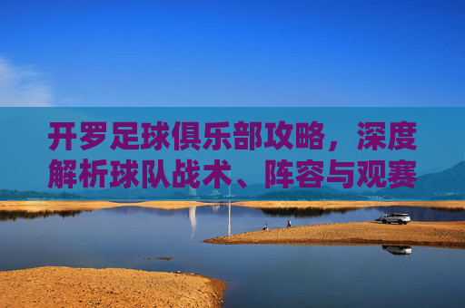 开罗足球俱乐部攻略，深度解析球队战术、阵容与观赛体验，助你全方位了解非洲雄狮的竞技魅力，开罗足球俱乐部深度攻略，战术解析、阵容盘点与观赛体验全解析