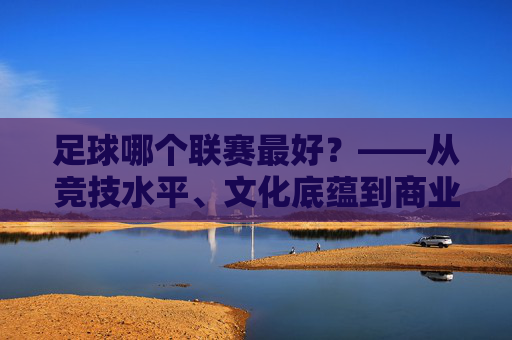 足球哪个联赛最好？——从竞技水平、文化底蕴到商业价值，三大顶级联赛的全面对比，足球哪个联赛最好？——从竞技水平、文化底蕴到商业价值，三大顶级联赛的全面对比