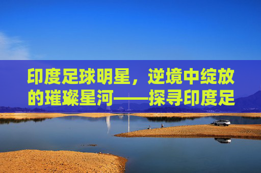 印度足球明星，逆境中绽放的璀璨星河——探寻印度足球的领军人物与时代印记，印度足球明星，逆境中绽放的璀璨星河——探寻领军人物与时代印记