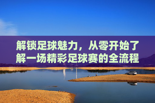 解锁足球魅力,从零开始了解一场精彩足球赛的全流程,解锁足球魅力,从零开始了解一场精彩足球赛的全流程