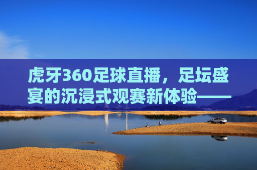 虎牙360足球直播，足坛盛宴的沉浸式观赛新体验——从技术到互动的全方位升级