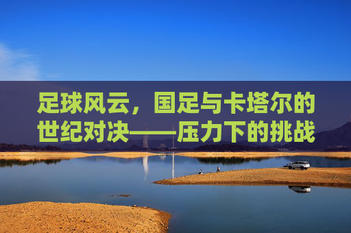 足球风云,国足与卡塔尔的世纪对决——压力下的挑战与希望