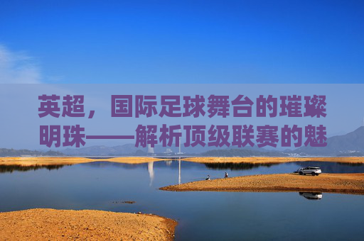 英超，国际足球舞台的璀璨明珠——解析顶级联赛的魅力与全球影响力