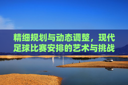 精细规划与动态调整，现代足球比赛安排的艺术与挑战，精细规划与动态调整，现代足球比赛安排的艺术与挑战