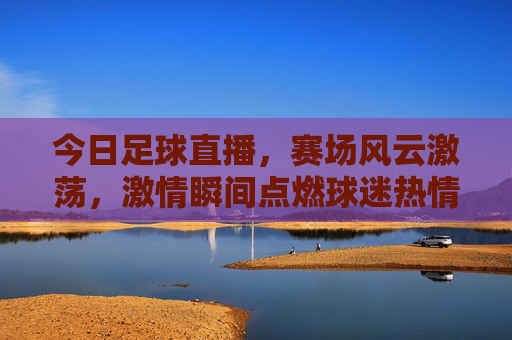今日足球直播，赛场风云激荡，激情瞬间点燃球迷热情，今日足球直播，赛场风云激荡，激情瞬间点燃球迷热情