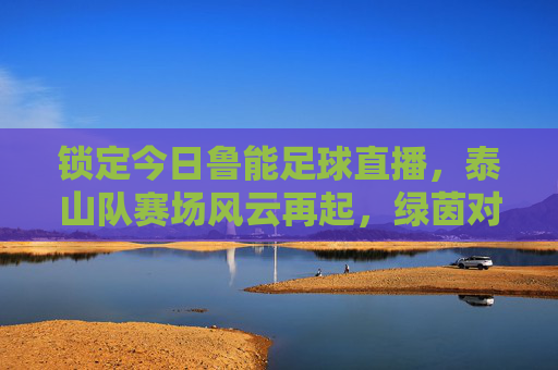 锁定今日鲁能足球直播,泰山队赛场风云再起,绿茵对决精彩不容错过,今日鲁能足球直播,泰山队赛场风云再起,绿茵对决精彩不容错过