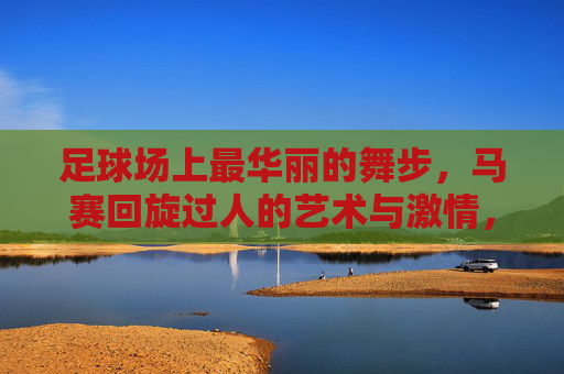 足球场上最华丽的舞步,马赛回旋过人的艺术与激情,足球场上最华丽的舞步,马赛回旋的艺术与激情