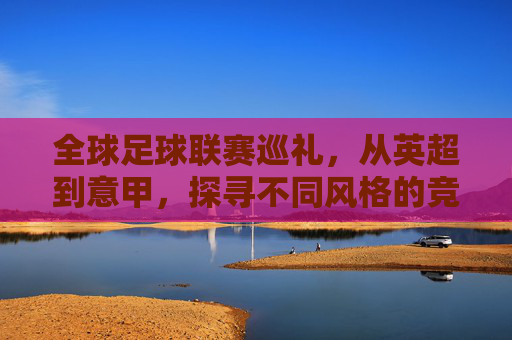 全球足球联赛巡礼，从英超到意甲，探寻不同风格的竞技魅力，全球足球联赛巡礼，从英超到意甲，探寻不同风格的竞技魅力