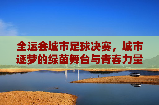 全运会城市足球决赛，城市逐梦的绿茵舞台与青春力量，全运会城市足球决赛，城市逐梦的绿茵舞台与青春力量
