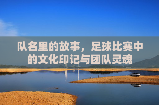 队名里的故事，足球比赛中的文化印记与团队灵魂
