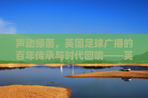 声动绿茵，英国足球广播的百年传承与时代回响——英国足球广播的历史、现状与未来，声动绿茵，英国足球广播的百年传承与时代回响——英国足球广播的历史、现状与未来