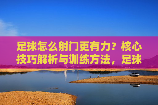 足球怎么射门更有力?核心技巧解析与训练方法,足球怎么射门更有力?核心技巧解析与训练方法
