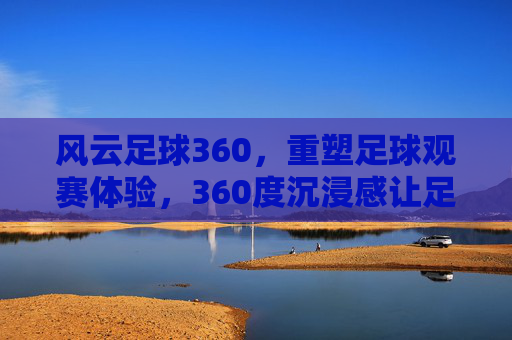 风云足球360,重塑足球观赛体验,360度沉浸感让足球激情触手可及,风云足球360,360度沉浸感重塑足球观赛体验,让足球激情触手可及