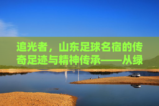 追光者，山东足球名宿的传奇足迹与精神传承——从绿茵场的拼搏到足球事业的坚守，追光者，山东足球名宿的传奇足迹与精神传承——从绿茵场的拼搏到足球事业的坚守