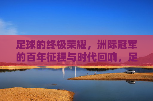 足球的终极荣耀，洲际冠军的百年征程与时代回响，足球的终极荣耀，洲际冠军的百年征程与时代回响