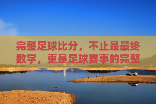 完整足球比分，不止是最终数字，更是足球赛事的完整叙事，完整足球比分，不止是最终数字，更是足球赛事的完整叙事