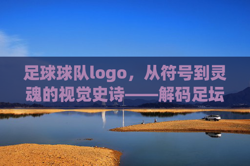 足球球队logo，从符号到灵魂的视觉史诗——解码足坛经典标识的深层内涵，足球球队logo，从符号到灵魂的视觉史诗——解码足坛经典标识的深层内涵