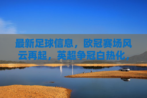 最新足球信息,欧冠赛场风云再起,英超争冠白热化,中超新动态汇总,最新足球信息,欧冠赛场风云再起,英超争冠白热化,中超新动态汇总
