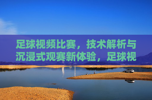 足球视频比赛，技术解析与沉浸式观赛新体验，足球视频比赛，技术解析与沉浸式观赛新体验