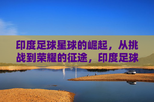 印度足球星球的崛起，从挑战到荣耀的征途，印度足球星球的崛起，从挑战到荣耀的征途