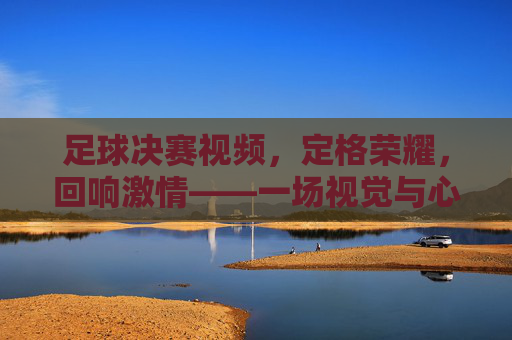足球决赛视频，定格荣耀，回响激情——一场视觉与心跳的盛宴