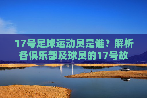 17号足球运动员是谁?解析各俱乐部及球员的17号故事