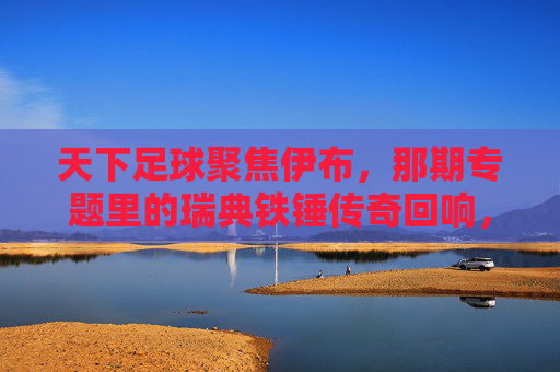 天下足球聚焦伊布,那期专题里的瑞典铁锤传奇回响,天下足球专题聚焦伊布,瑞典铁锤传奇回响