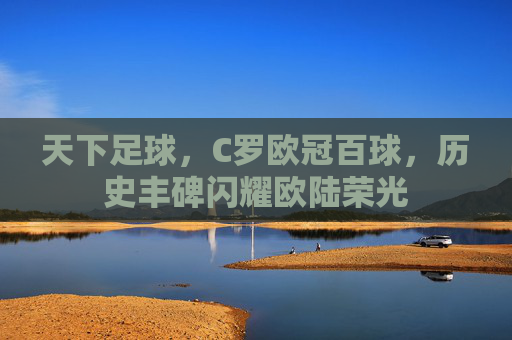 天下足球，C罗欧冠百球，历史丰碑闪耀欧陆荣光
