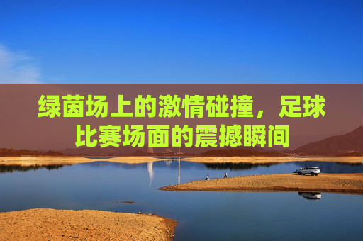 绿茵场上的激情碰撞，足球比赛场面的震撼瞬间