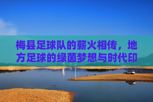 梅县足球队的薪火相传，地方足球的绿茵梦想与时代印记，梅县足球队薪火相传，地方足球的绿茵梦想与时代印记
