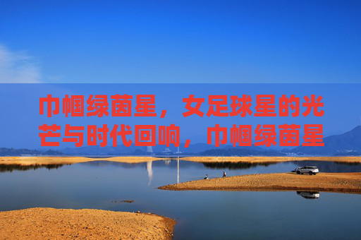 巾帼绿茵星，女足球星的光芒与时代回响，巾帼绿茵星，女足球星的光芒与时代回响