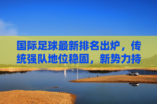 国际足球最新排名出炉，传统强队地位稳固，新势力持续冲击榜单
