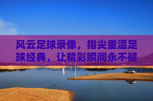 风云足球录像,指尖重温足球经典,让精彩瞬间永不褪色