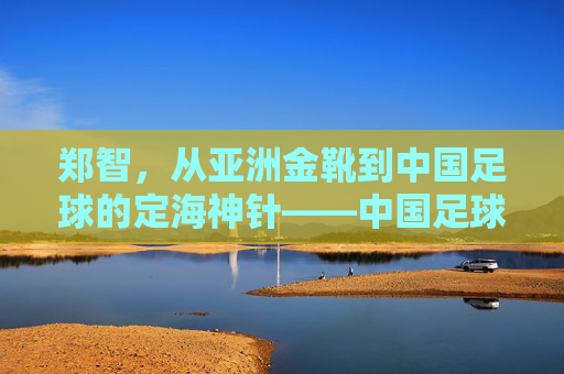 郑智，从亚洲金靴到中国足球的定海神针——中国足球队长的传奇与担当