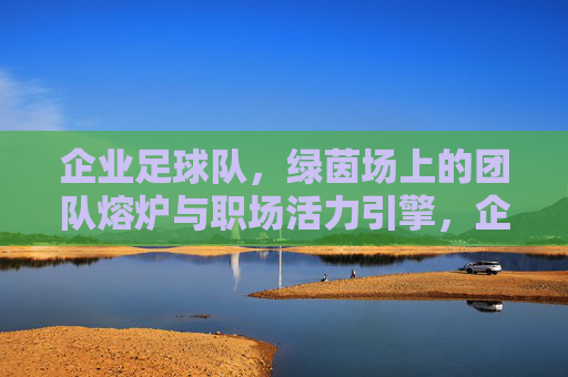 企业足球队,绿茵场上的团队熔炉与职场活力引擎,企业足球队,绿茵场上的团队熔炉与职场活力引擎
