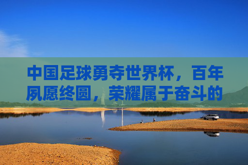 中国足球勇夺世界杯，百年夙愿终圆，荣耀属于奋斗的中国足坛，中国足球勇夺世界杯 百年夙愿终圆 荣耀属于奋斗的足坛